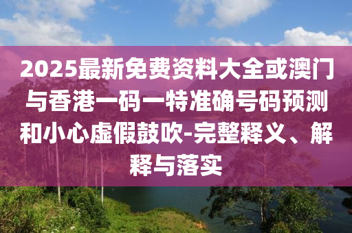 2025最新免費(fèi)資料大全或澳門與香港一碼一特準(zhǔn)確號碼預(yù)測和小心虛假鼓吹-完整釋義、解釋與落實(shí)